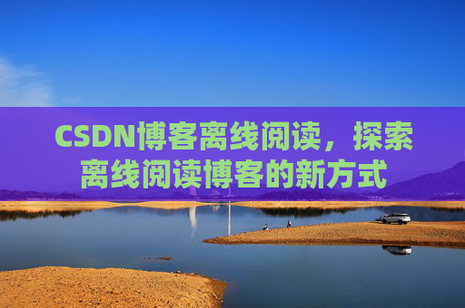 CSDN博客离线阅读,探索离线阅读博客的新方式